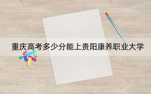 重庆高考多少分能上贵阳康养职业大学？附2022-2024年最低录取分数线