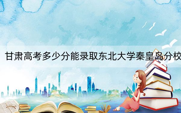 甘肃高考多少分能录取东北大学秦皇岛分校?附2022-2024年最低录取分数线