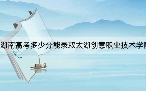 湖南高考多少分能录取太湖创意职业技术学院？2024年历史类323分 物理类投档线331分