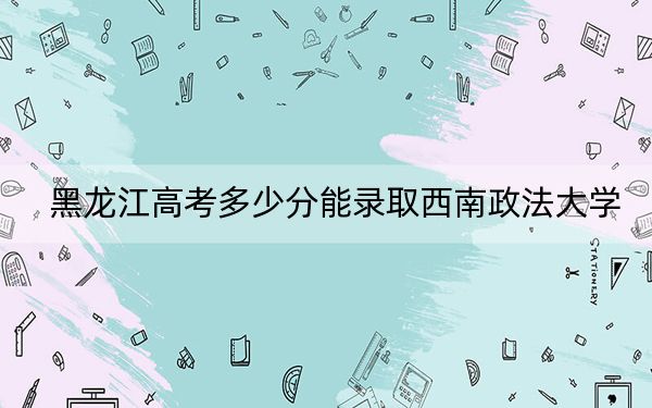 黑龙江高考多少分能录取西南政法大学？附2022-2024年最低录取分数线