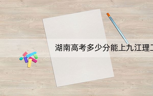 湖南高考多少分能上九江理工职业学院?2024年历史类271分 物理类录取分314分