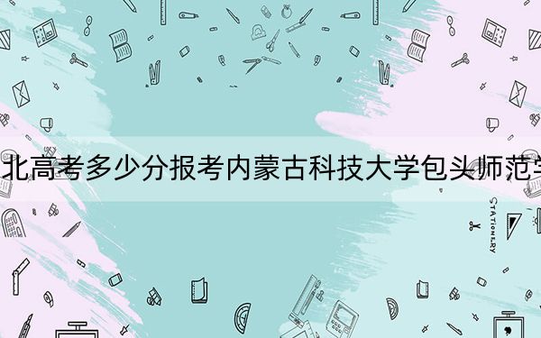 湖北高考多少分报考内蒙古科技大学包头师范学院？附2022-2024年最低录取分数线