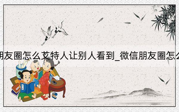 微信朋友圈怎么艾特人让别人看到_微信朋友圈怎么艾特人