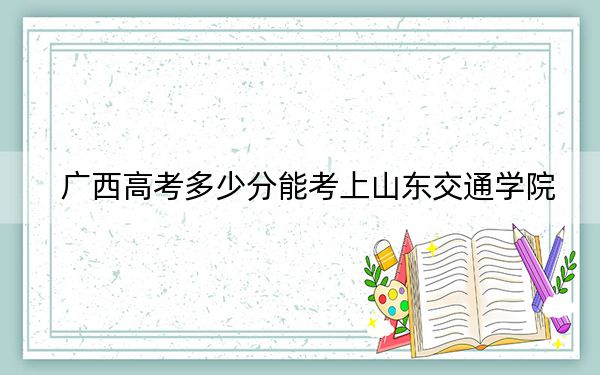 广西高考多少分能考上山东交通学院？2024年历史类最低489分 物理类录取分414分