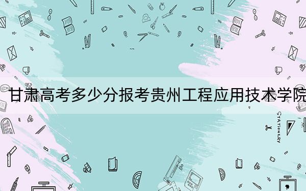 甘肃高考多少分报考贵州工程应用技术学院？附2022-2024年最低录取分数线
