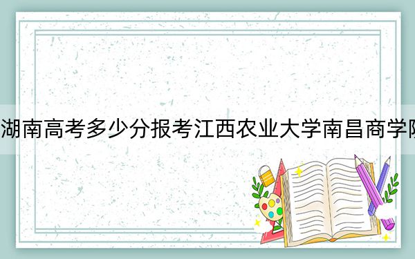 湖南高考多少分报考江西农业大学南昌商学院？附2022-2024年最低录取分数线