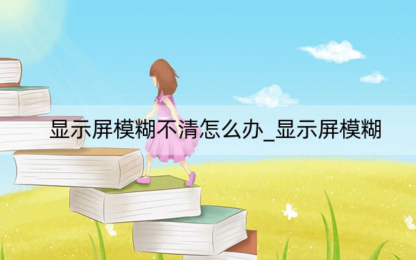 显示屏模糊不清怎么办_显示屏模糊