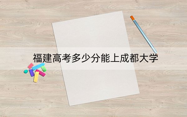福建高考多少分能上成都大学？附2022-2024年最低录取分数线