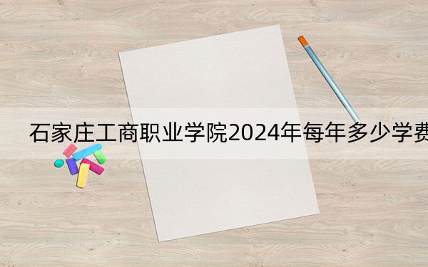 石家庄工商职业学院2024年每年多少学费?每年12000元-12600元(供甘肃考生参考)