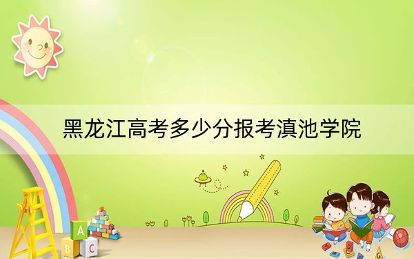 黑龙江高考多少分报考滇池学院？附2022-2024年最低录取分数线