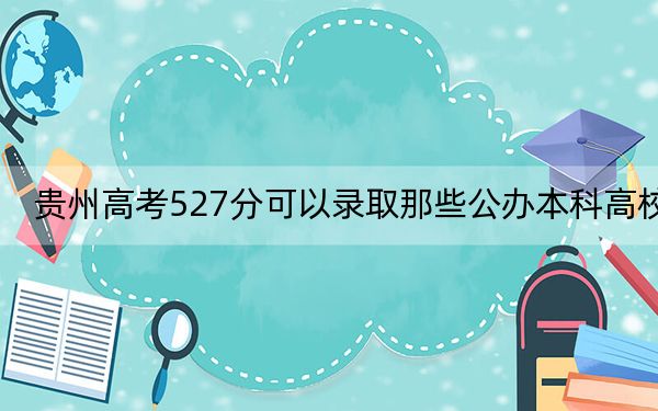 贵州高考527分可以录取那些公办本科高校?(附带2022-2024年527左右大学名单)