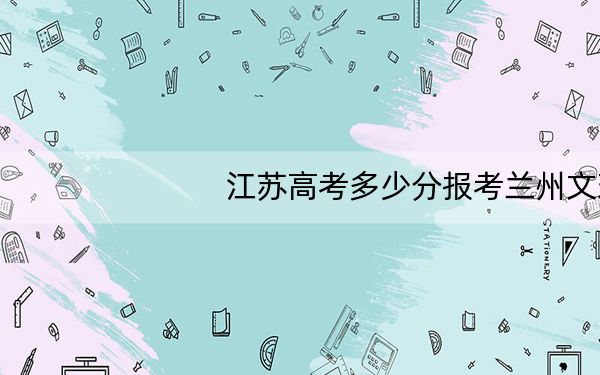 江苏高考多少分报考兰州文理学院？2024年历史类最低514分 物理类最低499分