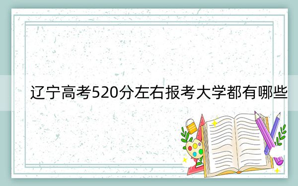 辽宁高考520分左右报考大学都有哪些？（附带近三年高考大学录取名单）