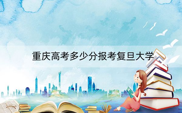 重庆高考多少分报考复旦大学?2024年历史类659分 物理类682分