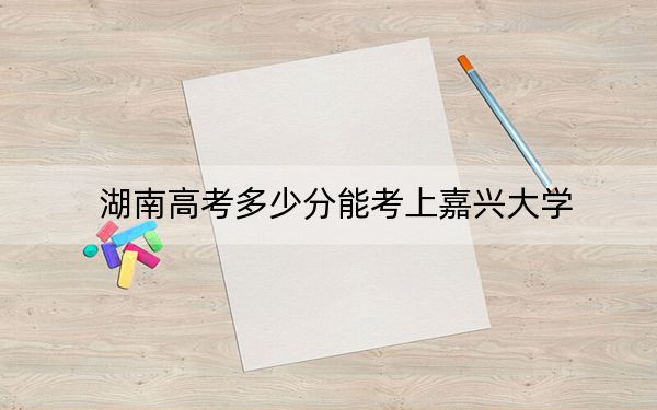 湖南高考多少分能考上嘉兴大学？2024年历史类投档线511分 物理类投档线502分
