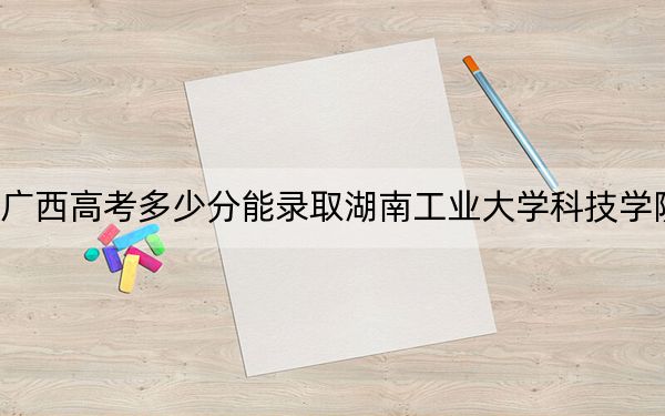 广西高考多少分能录取湖南工业大学科技学院？2024年历史类434分 物理类429分