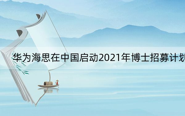 华为海思在中国启动2021年博士招募计划