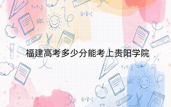 福建高考多少分能考上贵阳学院？2024年历史类494分 物理类507分
