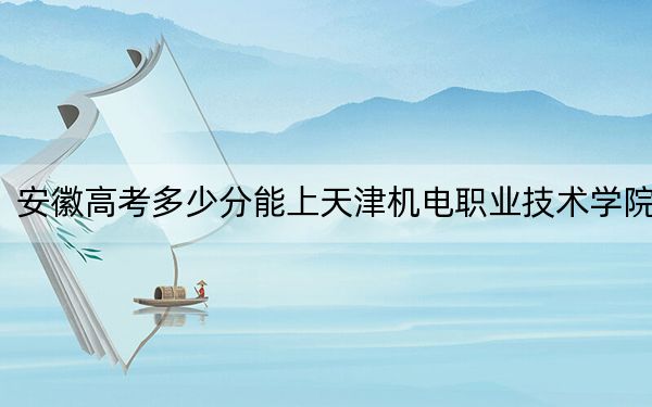 安徽高考多少分能上天津机电职业技术学院？附2022-2024年最低录取分数线