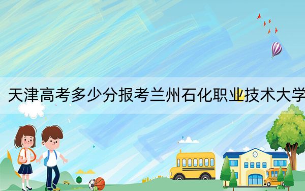 天津高考多少分报考兰州石化职业技术大学?附2022-2024年最低录取分数线