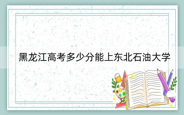 黑龙江高考多少分能上东北石油大学？附2022-2024年最低录取分数线