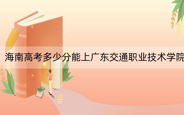海南高考多少分能上广东交通职业技术学院?附2022-2024年最低录取分数线
