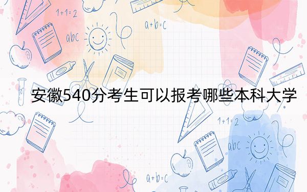 安徽540分考生可以报考哪些本科大学？ 2024年一共58所大学录取