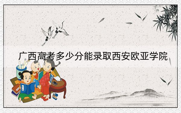 广西高考多少分能录取西安欧亚学院？2024年历史类录取分400分 物理类最低373分