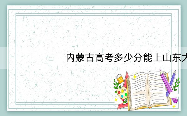 内蒙古高考多少分能上山东大学（威海）？附近三年最低院校投档线