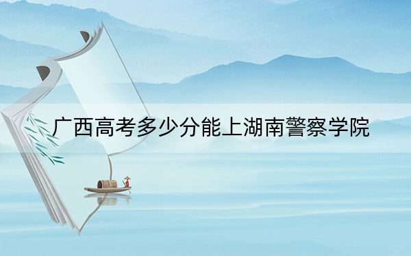 广西高考多少分能上湖南警察学院？2024年历史类504分 物理类投档线463分