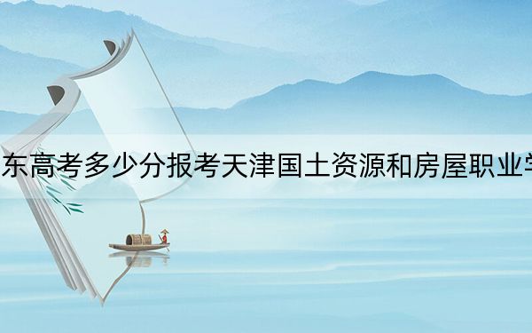 山东高考多少分报考天津国土资源和房屋职业学院？附2022-2024年最低录取分数线