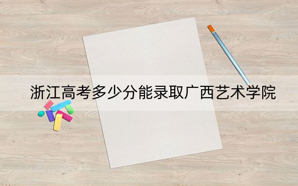 浙江高考多少分能录取广西艺术学院？2024年综合投档线556分