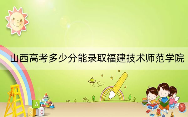 山西高考多少分能录取福建技术师范学院？2024年文科投档线452分 理科录取分443分
