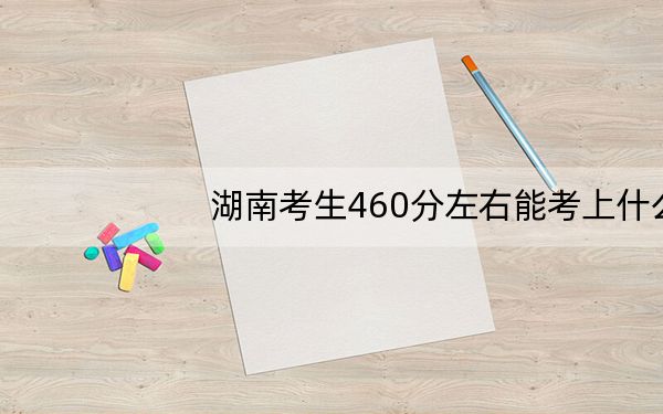 湖南考生460分左右能考上什么好公办本科大学?(供2025届高三考生参考)