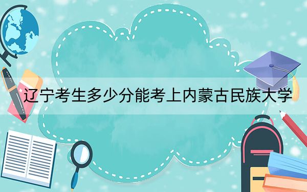 辽宁考生多少分能考上内蒙古民族大学？附近三年最低院校投档线