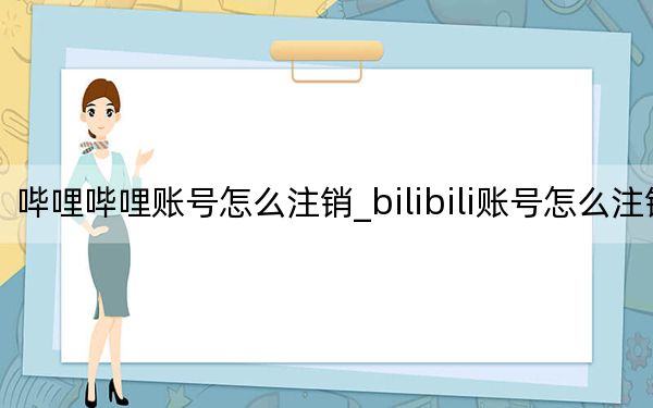 哔哩哔哩账号怎么注销_bilibili账号怎么注销