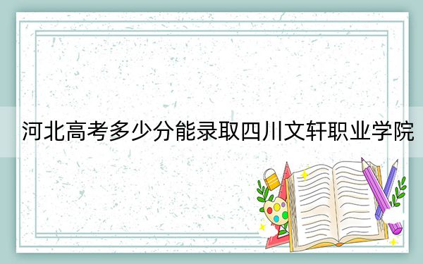 河北高考多少分能录取四川文轩职业学院？2024年历史类最低232分 物理类296分