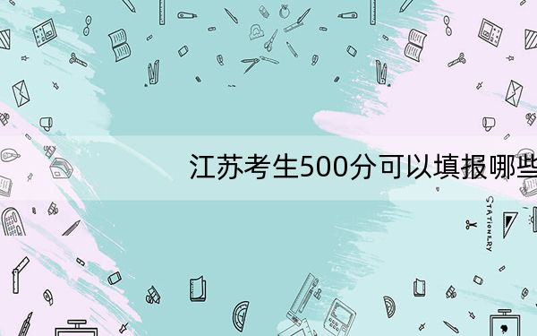 江苏考生500分可以填报哪些高校名单？（附带2022-2024年500左右大学名单）