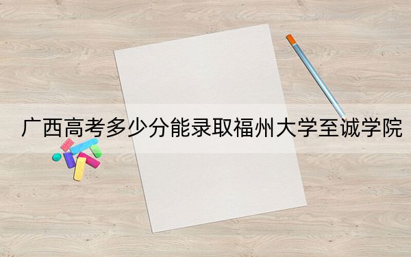 广西高考多少分能录取福州大学至诚学院?2024年历史类最低428分 物理类投档线371分
