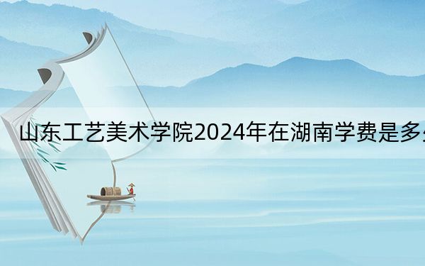 山东工艺美术学院2024年在湖南学费是多少?湖南考生2025年参考