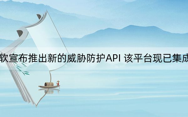 微软宣布推出新的威胁防护API 该平台现已集成就绪