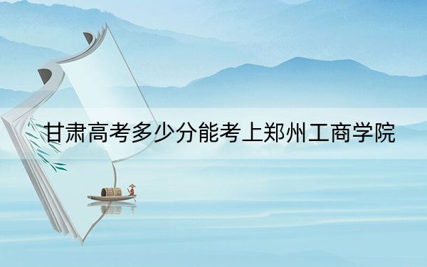 甘肃高考多少分能考上郑州工商学院？2024年历史类最低450分 物理类最低422分