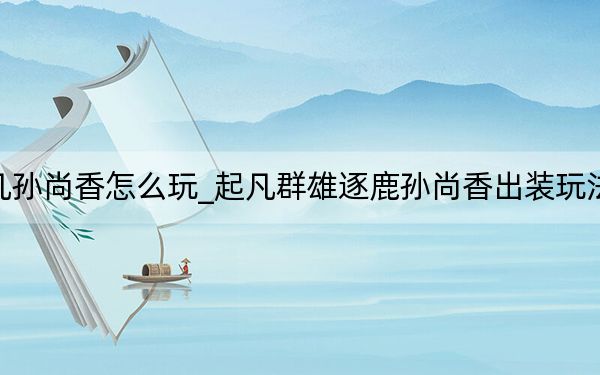 起凡孙尚香怎么玩_起凡群雄逐鹿孙尚香出装玩法攻略