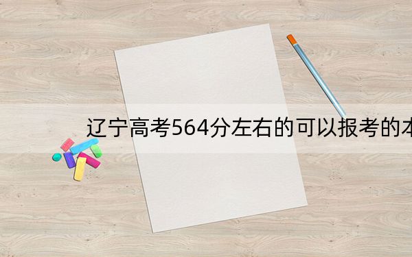 辽宁高考564分左右的可以报考的本科大学名单!(供2025年考生参考)