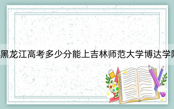 黑龙江高考多少分能上吉林师范大学博达学院？2024年历史类最低411分 物理类投档线362分