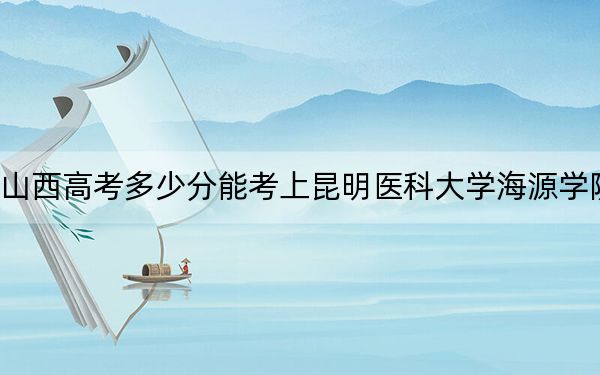 山西高考多少分能考上昆明医科大学海源学院？附2022-2024年最低录取分数线