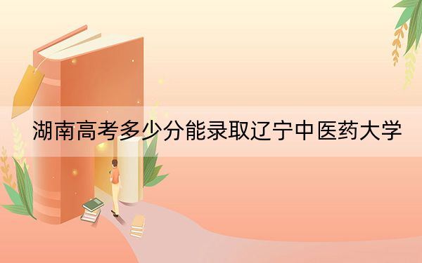 湖南高考多少分能录取辽宁中医药大学？2024年历史类录取分469分 物理类投档线472分