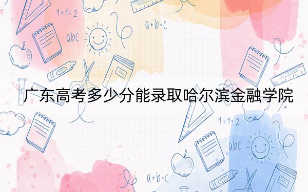 广东高考多少分能录取哈尔滨金融学院？2024年历史类最低491分 物理类最低497分