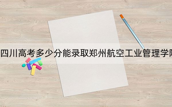 四川高考多少分能录取郑州航空工业管理学院?2024年文科投档线509分 理科录取分526分