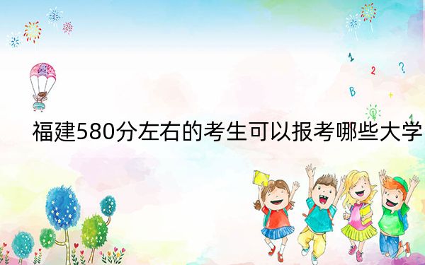 福建580分左右的考生可以报考哪些大学？（附带近三年580分大学录取名单）